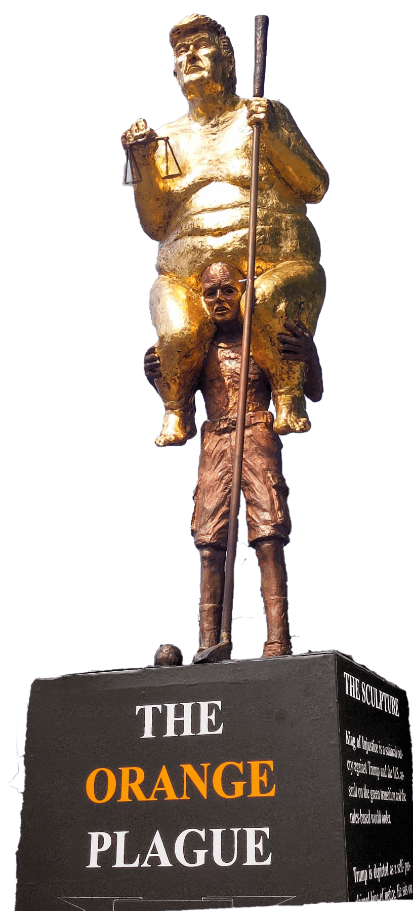 Danish artist Jens Galschiøt's sculpture The Orange Plague depicts a large, naked, gold-covered Donald Trump holding scales of justice and a golf club while sitting on the shoulders of a smaller, struggling bronze-colored man. The sculpture stands on a black pedestal bearing the words “THE ORANGE PLAGUE.”